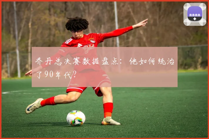 乔丹总决赛数据盘点:他如何统治了90年代?