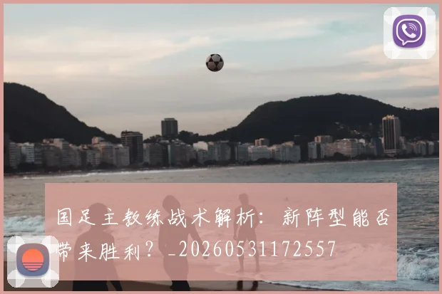国足主教练战术解析:新阵型能否带来胜利?_20260531172557