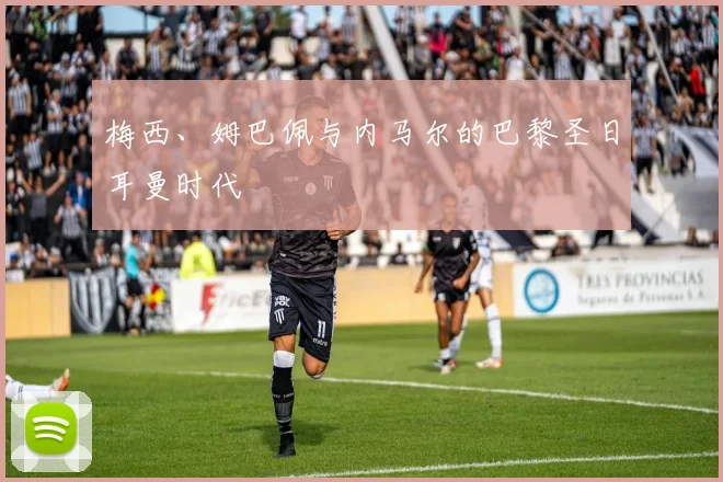 梅西、姆巴佩与内马尔的巴黎圣日耳曼时代