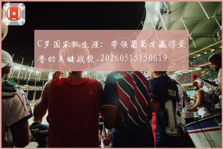 C罗国家队生涯:带领葡萄牙赢得荣誉的关键战役_20260515150619