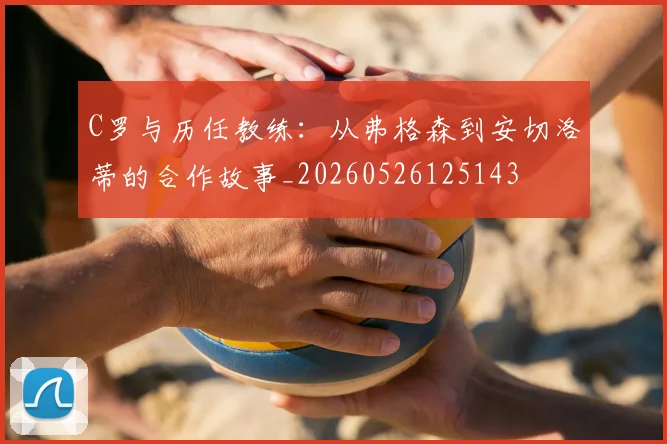 C罗与历任教练:从弗格森到安切洛蒂的合作故事_20260526125143