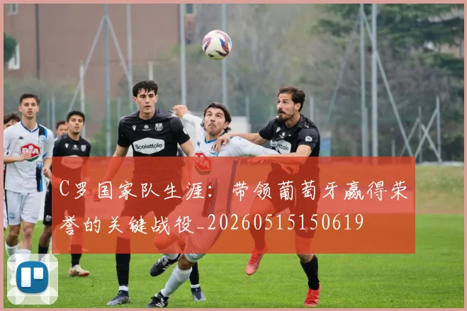 C罗国家队生涯:带领葡萄牙赢得荣誉的关键战役_20260515150619