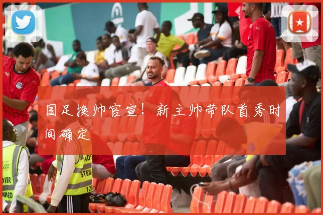 国足换帅官宣!新主帅带队首秀时间确定
