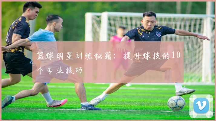 篮球明星训练秘籍:提升球技的10个专业技巧