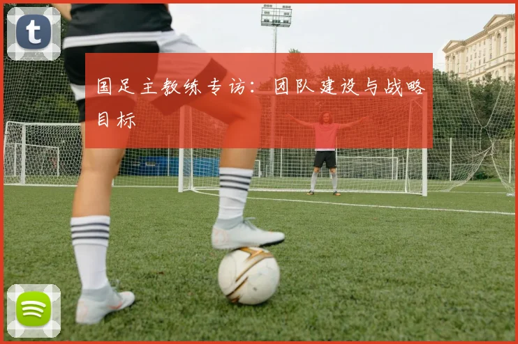 国足主教练专访:团队建设与战略目标
