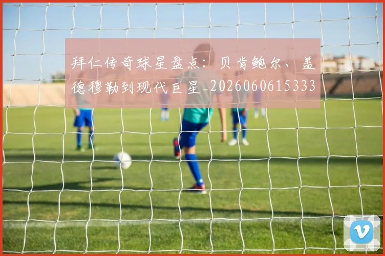 拜仁传奇球星盘点：贝肯鲍尔、盖德穆勒到现代巨星_20260606153336