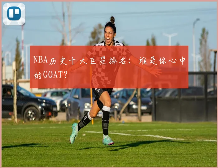 NBA历史十大巨星排名:谁是你心中的GOAT?