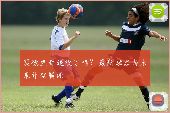 莫德里奇退役了吗？最新动态与未来计划解读