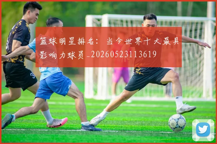 篮球明星排名:当今世界十大最具影响力球员_20260523113619