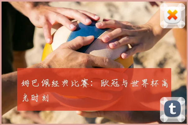姆巴佩经典比赛：欧冠与世界杯高光时刻