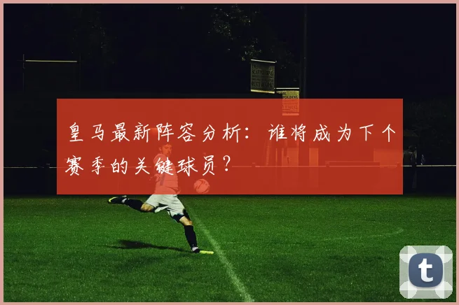 皇马最新阵容分析：谁将成为下个赛季的关键球员？