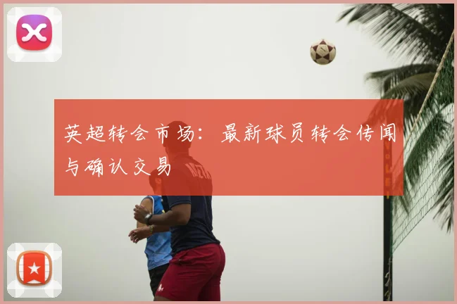 英超转会市场:最新球员转会传闻与确认交易