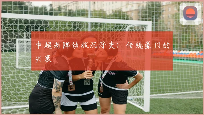 中超老牌劲旅沉浮史:传统豪门的兴衰