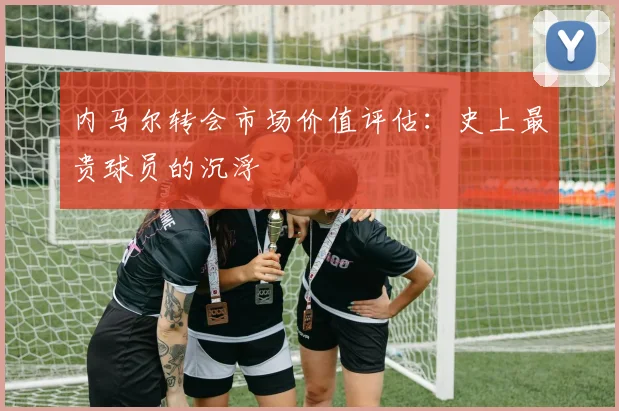 内马尔转会市场价值评估:史上最贵球员的沉浮